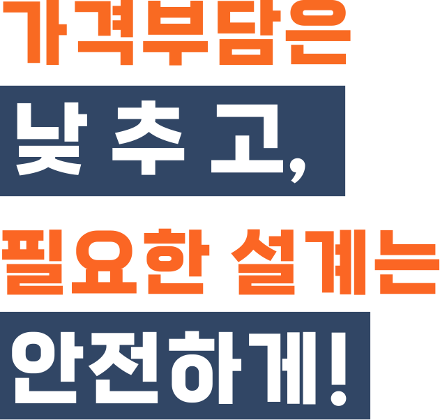 가격부담은 낮추고, 필요한 설계는 안전하게!